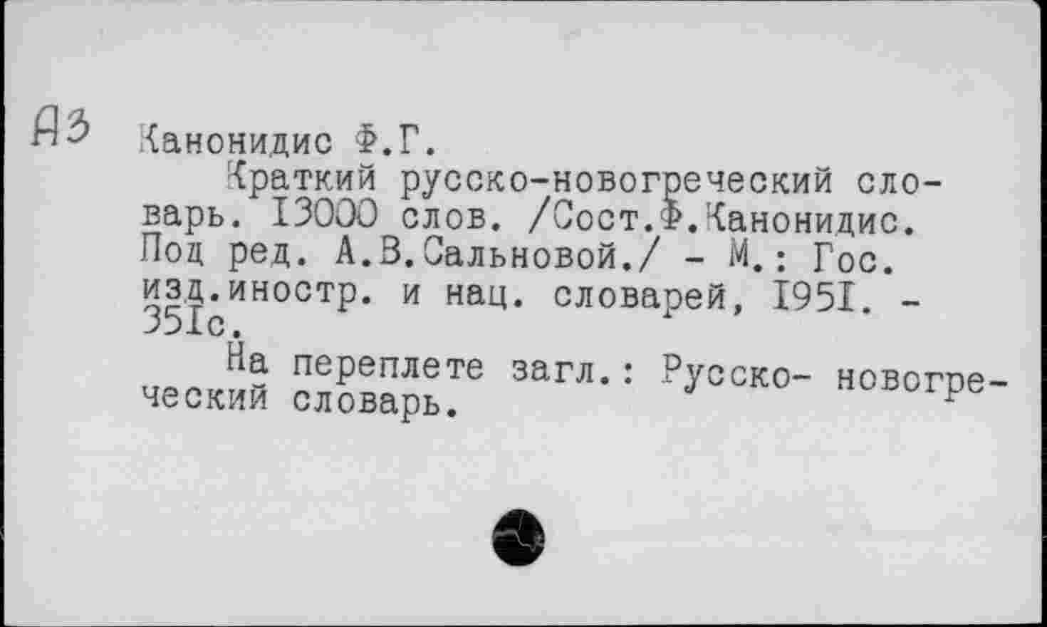 ﻿as
Канонидис Ф.Г.
Краткий русско-новогреческий словарь. I3OOO слов. /Вост.р.Канонидис. Под ред. А.В.Сальновой./ - М.; Гос.
изд.иностр, и нац. словарей, 1951. -351с.
На переплете загл.: ческий словарь.
Русско- новогре-